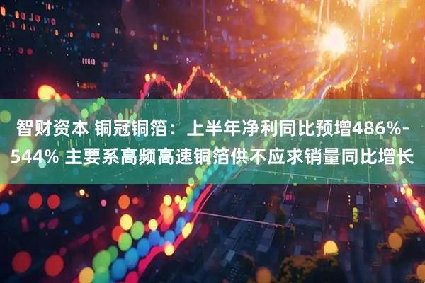 智财资本 铜冠铜箔：上半年净利同比预增486%-544% 主要系高频高速铜箔供不应求销量同比增长