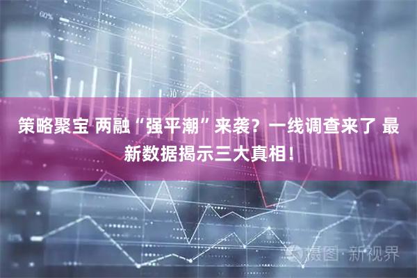 策略聚宝 两融“强平潮”来袭?一线调查来了 最新数据揭示三大真相!