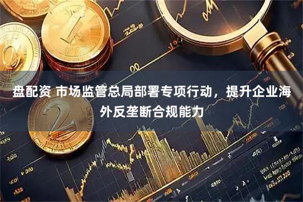 盘配资 市场监管总局部署专项行动，提升企业海外反垄断合规能力