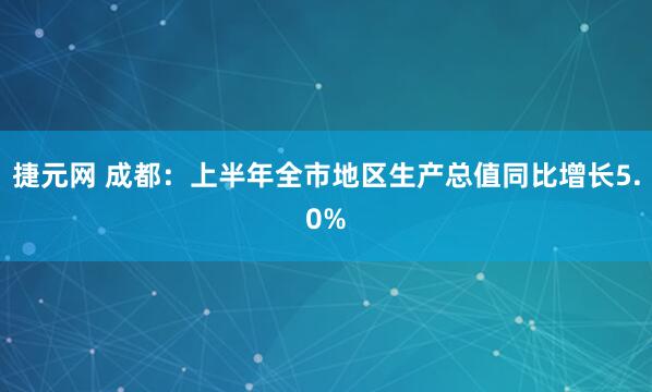 捷元网 成都：上半年全市地区生产总值同比增长5.0%