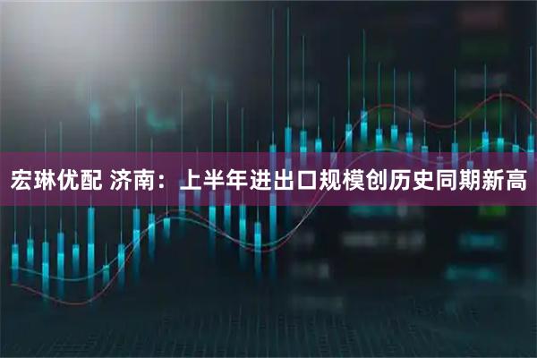 宏琳优配 济南：上半年进出口规模创历史同期新高