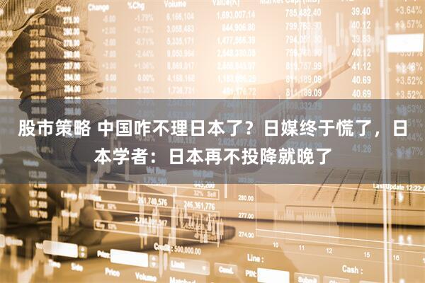 股市策略 中国咋不理日本了？日媒终于慌了，日本学者：日本再不投降就晚了
