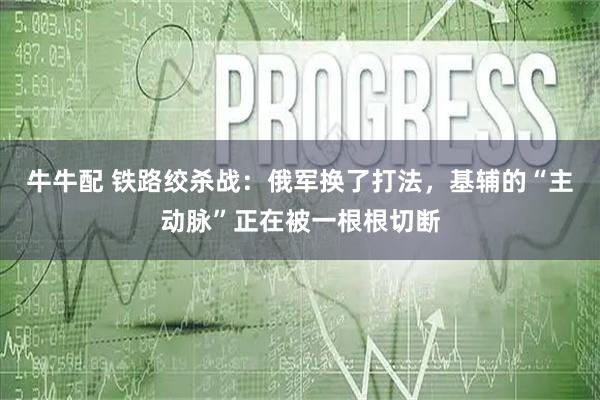牛牛配 铁路绞杀战：俄军换了打法，基辅的“主动脉”正在被一根根切断